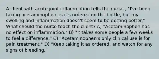 A client with acute joint inflammation tells the nurse , "I've been taking acetaminophen as it's ordered on the bottle, but my swelling and inflammation doesn't seem to be getting better." What should the nurse teach the client? A) "Acetaminophen has no effect on inflammation." B) "It takes some people a few weeks to feel a difference." C) "Acetaminophen's only clinical use is for pain treatment." D) "Keep taking it as ordered, and watch for any signs of bleeding."