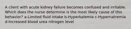 A client with acute kidney failure becomes confused and irritable. Which does the nurse determine is the most likely cause of this behavior? a-Limited fluid intake b-Hyperkalemia c-Hypernatremia d-Increased blood urea nitrogen level