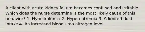 A client with acute kidney failure becomes confused and irritable. Which does the nurse determine is the most likely cause of this behavior? 1. Hyperkalemia 2. Hypernatremia 3. A limited fluid intake 4. An increased blood urea nitrogen level