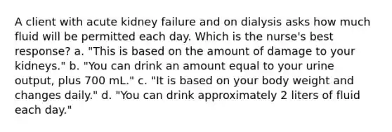 A client with acute kidney failure and on dialysis asks how much fluid will be permitted each day. Which is the nurse's best response? a. "This is based on the amount of damage to your kidneys." b. "You can drink an amount equal to your urine output, plus 700 mL." c. "It is based on your body weight and changes daily." d. "You can drink approximately 2 liters of fluid each day."