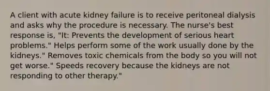 A client with acute kidney failure is to receive peritoneal dialysis and asks why the procedure is necessary. The nurse's best response is, "It: Prevents the development of serious heart problems." Helps perform some of the work usually done by the kidneys." Removes toxic chemicals from the body so you will not get worse." Speeds recovery because the kidneys are not responding to other therapy."