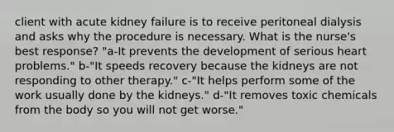 client with acute kidney failure is to receive peritoneal dialysis and asks why the procedure is necessary. What is the nurse's best response? "a-It prevents the development of serious heart problems." b-"It speeds recovery because the kidneys are not responding to other therapy." c-"It helps perform some of the work usually done by the kidneys." d-"It removes toxic chemicals from the body so you will not get worse."