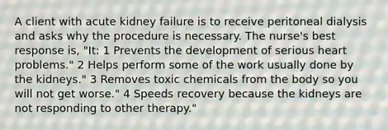 A client with acute kidney failure is to receive peritoneal dialysis and asks why the procedure is necessary. The nurse's best response is, "It: 1 Prevents the development of serious heart problems." 2 Helps perform some of the work usually done by the kidneys." 3 Removes toxic chemicals from the body so you will not get worse." 4 Speeds recovery because the kidneys are not responding to other therapy."