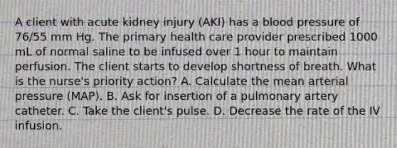 A client with acute kidney injury (AKI) has a blood pressure of 76/55 mm Hg. The primary health care provider prescribed 1000 mL of normal saline to be infused over 1 hour to maintain perfusion. The client starts to develop shortness of breath. What is the nurse's priority action? A. Calculate the mean arterial pressure (MAP). B. Ask for insertion of a pulmonary artery catheter. C. Take the client's pulse. D. Decrease the rate of the IV infusion.