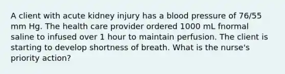 A client with acute kidney injury has a blood pressure of 76/55 mm Hg. The health care provider ordered 1000 mL fnormal saline to infused over 1 hour to maintain perfusion. The client is starting to develop shortness of breath. What is the nurse's priority action?