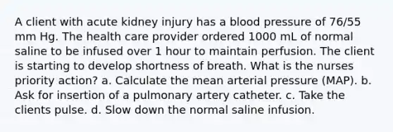 A client with acute kidney injury has a blood pressure of 76/55 mm Hg. The health care provider ordered 1000 mL of normal saline to be infused over 1 hour to maintain perfusion. The client is starting to develop shortness of breath. What is the nurses priority action? a. Calculate the mean arterial pressure (MAP). b. Ask for insertion of a pulmonary artery catheter. c. Take the clients pulse. d. Slow down the normal saline infusion.