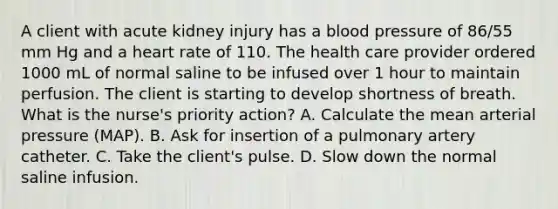 A client with acute kidney injury has a blood pressure of 86/55 mm Hg and a heart rate of 110. The health care provider ordered 1000 mL of normal saline to be infused over 1 hour to maintain perfusion. The client is starting to develop shortness of breath. What is the nurse's priority action? A. Calculate the mean arterial pressure (MAP). B. Ask for insertion of a pulmonary artery catheter. C. Take the client's pulse. D. Slow down the normal saline infusion.