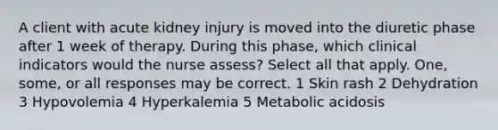 A client with acute kidney injury is moved into the diuretic phase after 1 week of therapy. During this phase, which clinical indicators would the nurse assess? Select all that apply. One, some, or all responses may be correct. 1 Skin rash 2 Dehydration 3 Hypovolemia 4 Hyperkalemia 5 Metabolic acidosis