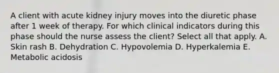 A client with acute kidney injury moves into the diuretic phase after 1 week of therapy. For which clinical indicators during this phase should the nurse assess the client? Select all that apply. A. Skin rash B. Dehydration C. Hypovolemia D. Hyperkalemia E. Metabolic acidosis