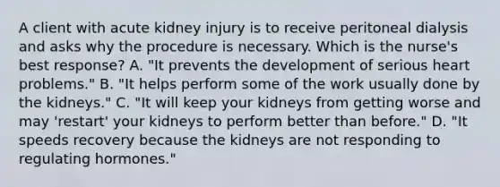 A client with acute kidney injury is to receive peritoneal dialysis and asks why the procedure is necessary. Which is the nurse's best response? A. "It prevents the development of serious heart problems." B. "It helps perform some of the work usually done by the kidneys." C. "It will keep your kidneys from getting worse and may 'restart' your kidneys to perform better than before." D. "It speeds recovery because the kidneys are not responding to regulating hormones."