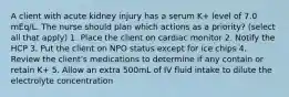 A client with acute kidney injury has a serum K+ level of 7.0 mEq/L. The nurse should plan which actions as a priority? (select all that apply) 1. Place the client on cardiac monitor 2. Notify the HCP 3. Put the client on NPO status except for ice chips 4. Review the client's medications to determine if any contain or retain K+ 5. Allow an extra 500mL of IV fluid intake to dilute the electrolyte concentration