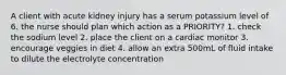 A client with acute kidney injury has a serum potassium level of 6. the nurse should plan which action as a PRIORITY? 1. check the sodium level 2. place the client on a cardiac monitor 3. encourage veggies in diet 4. allow an extra 500mL of fluid intake to dilute the electrolyte concentration