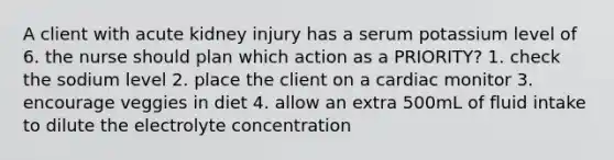 A client with acute kidney injury has a serum potassium level of 6. the nurse should plan which action as a PRIORITY? 1. check the sodium level 2. place the client on a cardiac monitor 3. encourage veggies in diet 4. allow an extra 500mL of fluid intake to dilute the electrolyte concentration