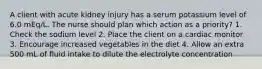 A client with acute kidney injury has a serum potassium level of 6.0 mEq/L. The nurse should plan which action as a priority? 1. Check the sodium level 2. Place the client on a cardiac monitor 3. Encourage increased vegetables in the diet 4. Allow an extra 500 mL of fluid intake to dilute the electrolyte concentration