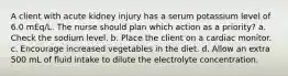 A client with acute kidney injury has a serum potassium level of 6.0 mEq/L. The nurse should plan which action as a priority? a. Check the sodium level. b. Place the client on a cardiac monitor. c. Encourage increased vegetables in the diet. d. Allow an extra 500 mL of fluid intake to dilute the electrolyte concentration.