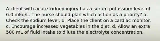 A client with acute kidney injury has a serum potassium level of 6.0 mEq/L. The nurse should plan which action as a priority? a. Check the sodium level. b. Place the client on a cardiac monitor. c. Encourage increased vegetables in the diet. d. Allow an extra 500 mL of fluid intake to dilute the electrolyte concentration.