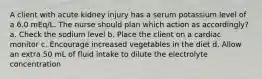 A client with acute kidney injury has a serum potassium level of a 6.0 mEq/L. The nurse should plan which action as accordingly? a. Check the sodium level b. Place the client on a cardiac monitor c. Encourage increased vegetables in the diet d. Allow an extra 50 mL of fluid intake to dilute the electrolyte concentration