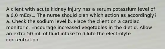 A client with acute kidney injury has a serum potassium level of a 6.0 mEq/L. The nurse should plan which action as accordingly? a. Check the sodium level b. Place the client on a cardiac monitor c. Encourage increased vegetables in the diet d. Allow an extra 50 mL of fluid intake to dilute the electrolyte concentration