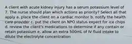 A client with acute kidney injury has a serum potassium level of 7. The nurse should plan which actions as priority? Select all that apply a. place the client on a cardiac monitor b. notify the health care provider c. put the client on NPO status expect for ice chips d. review the client's medications to determine if any contain or retain potassium e. allow an extra 500mL of IV fluid intake to dilute the electrolyte concentration