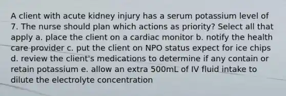 A client with acute kidney injury has a serum potassium level of 7. The nurse should plan which actions as priority? Select all that apply a. place the client on a cardiac monitor b. notify the health care provider c. put the client on NPO status expect for ice chips d. review the client's medications to determine if any contain or retain potassium e. allow an extra 500mL of IV fluid intake to dilute the electrolyte concentration