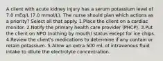 A client with acute kidney injury has a serum potassium level of 7.0 mEq/L (7.0 mmol/L). The nurse should plan which actions as a priority? Select all that apply. 1.Place the client on a cardiac monitor. 2.Notify the primary health care provider (PHCP). 3.Put the client on NPO (nothing by mouth) status except for ice chips. 4.Review the client's medications to determine if any contain or retain potassium. 5.Allow an extra 500 mL of intravenous fluid intake to dilute the electrolyte concentration.