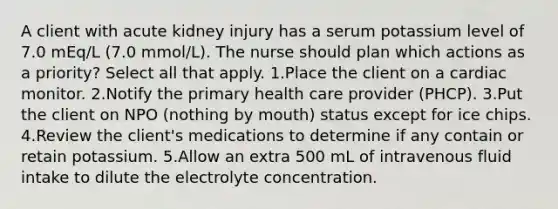 A client with acute kidney injury has a serum potassium level of 7.0 mEq/L (7.0 mmol/L). The nurse should plan which actions as a priority? Select all that apply. 1.Place the client on a cardiac monitor. 2.Notify the primary health care provider (PHCP). 3.Put the client on NPO (nothing by mouth) status except for ice chips. 4.Review the client's medications to determine if any contain or retain potassium. 5.Allow an extra 500 mL of intravenous fluid intake to dilute the electrolyte concentration.