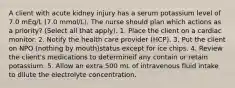 A client with acute kidney injury has a serum potassium level of 7.0 mEq/L (7.0 mmol/L). The nurse should plan which actions as a priority? (Select all that apply). 1. Place the client on a cardiac monitor. 2. Notify the health care provider (HCP). 3. Put the client on NPO (nothing by mouth)status except for ice chips. 4. Review the client's medications to determineif any contain or retain potassium. 5. Allow an extra 500 mL of intravenous fluid intake to dilute the electrolyte concentration.