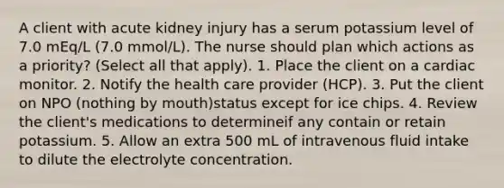 A client with acute kidney injury has a serum potassium level of 7.0 mEq/L (7.0 mmol/L). The nurse should plan which actions as a priority? (Select all that apply). 1. Place the client on a cardiac monitor. 2. Notify the health care provider (HCP). 3. Put the client on NPO (nothing by mouth)status except for ice chips. 4. Review the client's medications to determineif any contain or retain potassium. 5. Allow an extra 500 mL of intravenous fluid intake to dilute the electrolyte concentration.