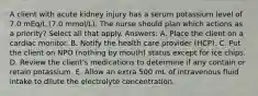 A client with acute kidney injury has a serum potassium level of 7.0 mEq/L (7.0 mmol/L). The nurse should plan which actions as a priority? Select all that apply. Answers: A. Place the client on a cardiac monitor. B. Notify the health care provider (HCP). C. Put the client on NPO (nothing by mouth) status except for ice chips. D. Review the client's medications to determine if any contain or retain potassium. E. Allow an extra 500 mL of intravenous fluid intake to dilute the electrolyte concentration.