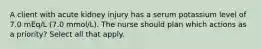 A client with acute kidney injury has a serum potassium level of 7.0 mEq/L (7.0 mmol/L). The nurse should plan which actions as a priority? Select all that apply.