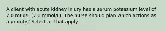 A client with acute kidney injury has a serum potassium level of 7.0 mEq/L (7.0 mmol/L). The nurse should plan which actions as a priority? Select all that apply.