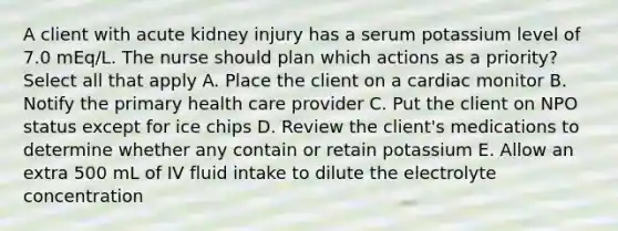 A client with acute kidney injury has a serum potassium level of 7.0 mEq/L. The nurse should plan which actions as a priority? Select all that apply A. Place the client on a cardiac monitor B. Notify the primary health care provider C. Put the client on NPO status except for ice chips D. Review the client's medications to determine whether any contain or retain potassium E. Allow an extra 500 mL of IV fluid intake to dilute the electrolyte concentration