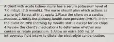 A client with acute kidney injury has a serum potassium level of 7.0 mEq/L (7.0 mmol/L). The nurse should plan which actions as a priority? Select all that apply. 1.Place the client on a cardiac monitor. 2.Notify the primary health care provider (PHCP). 3.Put the client on NPO (nothing by mouth) status except for ice chips. 4.Review the client's medications to determine whether any contain or retain potassium. 5.Allow an extra 500 mL of intravenous fluid intake to dilute the electrolyte concentration.