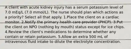 A client with acute kidney injury has a serum potassium level of 7.0 mEq/L (7.0 mmol/L). The nurse should plan which actions as a priority? Select all that apply. 1.Place the client on a cardiac monitor. 2.Notify the primary health care provider (PHCP). 3.Put the client on NPO (nothing by mouth) status except for ice chips. 4.Review the client's medications to determine whether any contain or retain potassium. 5.Allow an extra 500 mL of intravenous fluid intake to dilute the electrolyte concentration.