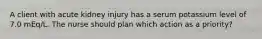 A client with acute kidney injury has a serum potassium level of 7.0 mEq/L. The nurse should plan which action as a priority?