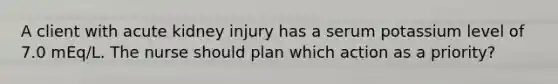 A client with acute kidney injury has a serum potassium level of 7.0 mEq/L. The nurse should plan which action as a priority?