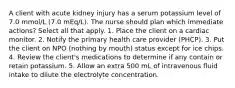 A client with acute kidney injury has a serum potassium level of 7.0 mmol/L (7.0 mEq/L). The nurse should plan which immediate actions? Select all that apply. 1. Place the client on a cardiac monitor. 2. Notify the primary health care provider (PHCP). 3. Put the client on NPO (nothing by mouth) status except for ice chips. 4. Review the client's medications to determine if any contain or retain potassium. 5. Allow an extra 500 mL of intravenous fluid intake to dilute the electrolyte concentration.