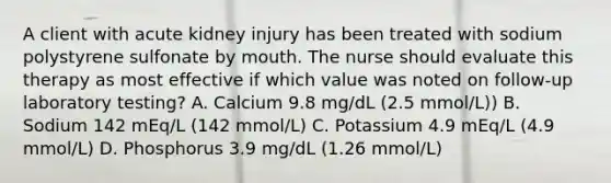 A client with acute kidney injury has been treated with sodium polystyrene sulfonate by mouth. The nurse should evaluate this therapy as most effective if which value was noted on follow-up laboratory testing? A. Calcium 9.8 mg/dL (2.5 mmol/L)) B. Sodium 142 mEq/L (142 mmol/L) C. Potassium 4.9 mEq/L (4.9 mmol/L) D. Phosphorus 3.9 mg/dL (1.26 mmol/L)