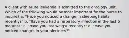 A client with acute leukemia is admitted to the oncology unit. Which of the following would be most important for the nurse to inquire? a. "Have you noticed a change in sleeping habits recently?" b. "Have you had a respiratory infection in the last 6 months?" c. "Have you lost weight recently?" d. "Have you noticed changes in your alertness?"