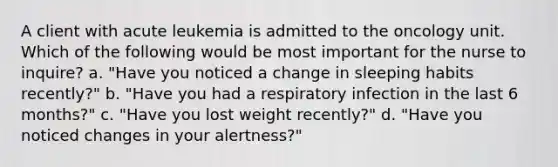 A client with acute leukemia is admitted to the oncology unit. Which of the following would be most important for the nurse to inquire? a. "Have you noticed a change in sleeping habits recently?" b. "Have you had a respiratory infection in the last 6 months?" c. "Have you lost weight recently?" d. "Have you noticed changes in your alertness?"