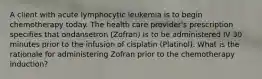 A client with acute lymphocytic leukemia is to begin chemotherapy today. The health care provider's prescription specifies that ondansetron (Zofran) is to be administered IV 30 minutes prior to the infusion of cisplatin (Platinol). What is the rationale for administering Zofran prior to the chemotherapy induction?