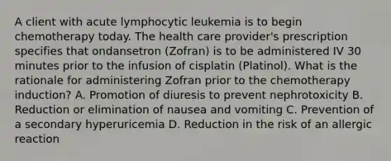 A client with acute lymphocytic leukemia is to begin chemotherapy today. The health care provider's prescription specifies that ondansetron (Zofran) is to be administered IV 30 minutes prior to the infusion of cisplatin (Platinol). What is the rationale for administering Zofran prior to the chemotherapy induction? A. Promotion of diuresis to prevent nephrotoxicity B. Reduction or elimination of nausea and vomiting C. Prevention of a secondary hyperuricemia D. Reduction in the risk of an allergic reaction