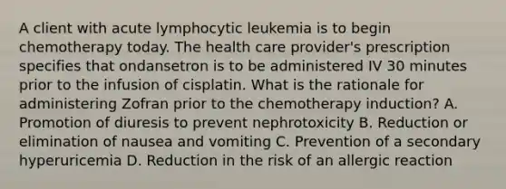 A client with acute lymphocytic leukemia is to begin chemotherapy today. The health care provider's prescription specifies that ondansetron is to be administered IV 30 minutes prior to the infusion of cisplatin. What is the rationale for administering Zofran prior to the chemotherapy induction? A. Promotion of diuresis to prevent nephrotoxicity B. Reduction or elimination of nausea and vomiting C. Prevention of a secondary hyperuricemia D. Reduction in the risk of an allergic reaction