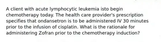 A client with acute lymphocytic leukemia isto begin chemotherapy today. The health care provider's prescription specifies that ondansetron is to be administered IV 30 minutes prior to the infusion of cisplatin. What is the rationale for administering Zofran prior to the chemotherapy induction?