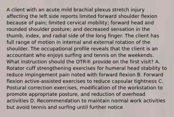 A client with an acute mild brachial plexus stretch injury affecting the left side reports limited forward shoulder flexion because of pain; limited cervical mobility; forward head and rounded shoulder posture; and decreased sensation in the thumb, index, and radial side of the long finger. The client has full range of motion in internal and external rotation of the shoulder. The occupational profile reveals that the client is an accountant who enjoys surfing and tennis on the weekends. What instruction should the OTR® provide on the first visit? A. Rotator cuff strengthening exercises for humeral head stability to reduce impingement pain noted with forward flexion B. Forward flexion active-assisted exercises to reduce capsular tightness C. Postural correction exercises, modification of the workstation to promote appropriate posture, and reduction of overhead activities D. Recommendation to maintain normal work activities but avoid tennis and surfing until further notice