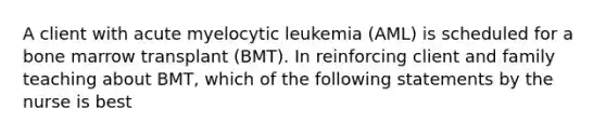 A client with acute myelocytic leukemia (AML) is scheduled for a bone marrow transplant (BMT). In reinforcing client and family teaching about BMT, which of the following statements by the nurse is best