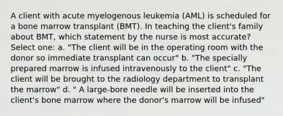 A client with acute myelogenous leukemia (AML) is scheduled for a bone marrow transplant (BMT). In teaching the client's family about BMT, which statement by the nurse is most accurate? Select one: a. "The client will be in the operating room with the donor so immediate transplant can occur" b. "The specially prepared marrow is infused intravenously to the client" c. "The client will be brought to the radiology department to transplant the marrow" d. " A large-bore needle will be inserted into the client's bone marrow where the donor's marrow will be infused"