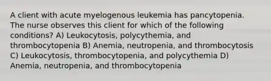 A client with acute myelogenous leukemia has pancytopenia. The nurse observes this client for which of the following conditions? A) Leukocytosis, polycythemia, and thrombocytopenia B) Anemia, neutropenia, and thrombocytosis C) Leukocytosis, thrombocytopenia, and polycythemia D) Anemia, neutropenia, and thrombocytopenia