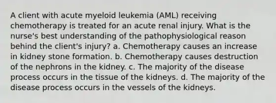 A client with acute myeloid leukemia (AML) receiving chemotherapy is treated for an acute renal injury. What is the nurse's best understanding of the pathophysiological reason behind the client's injury? a. Chemotherapy causes an increase in kidney stone formation. b. Chemotherapy causes destruction of the nephrons in the kidney. c. The majority of the disease process occurs in the tissue of the kidneys. d. The majority of the disease process occurs in the vessels of the kidneys.