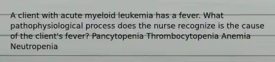 A client with acute myeloid leukemia has a fever. What pathophysiological process does the nurse recognize is the cause of the client's fever? Pancytopenia Thrombocytopenia Anemia Neutropenia